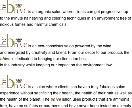 ￼ is an organic salon where clients can get progressive, up to the minute hair styling and coloring techniques in an environment free of noxious fumes and harmful chemicals.

￼ is an eco-conscious salon powered by the wind 
and energized by creativity and talent. From our decor to our products the bhive is dedicated to bringing our clients the best 
in the industry while keeping our impact on the environment low.

￼ is a salon where clients can have a truly fabulous salon experience without sacrificing their health, the health of their hair as well as the health of the planet. The bhive salon uses products that are ammonia free, have no sulfates or parabens and have never been tested on animals.